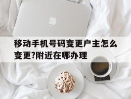 移动手机号码变更户主怎么变更?附近在哪办理的简单介绍