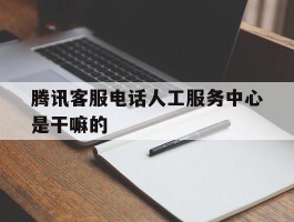 腾讯客服电话人工服务中心是干嘛的