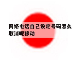 关于网络电话自己设定号码怎么取消呢移动的信息