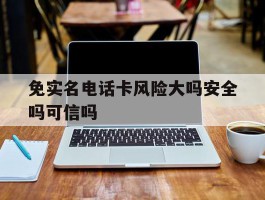 免实名电话卡风险大吗安全吗可信吗