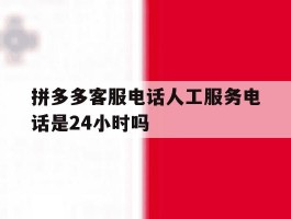 拼多多客服电话人工服务电话是24小时吗