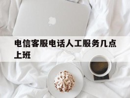 电信客服电话人工服务几点上班