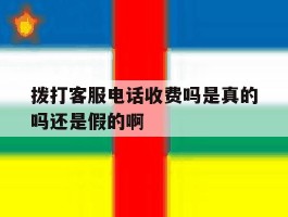 拨打客服电话收费吗是真的吗还是假的啊