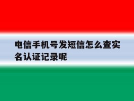 电信手机号发短信怎么查实名认证记录呢的简单介绍