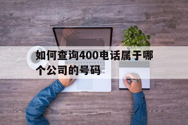 如何查询400电话属于哪个公司的号码 如何查询400电话属于哪个公司的号码