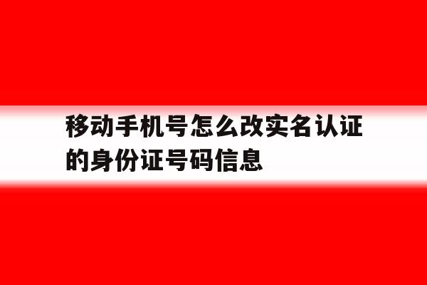 移动手机号怎么改实名认证的身份证号码信息 移动手机号怎么改实名认证的身份证号码信息