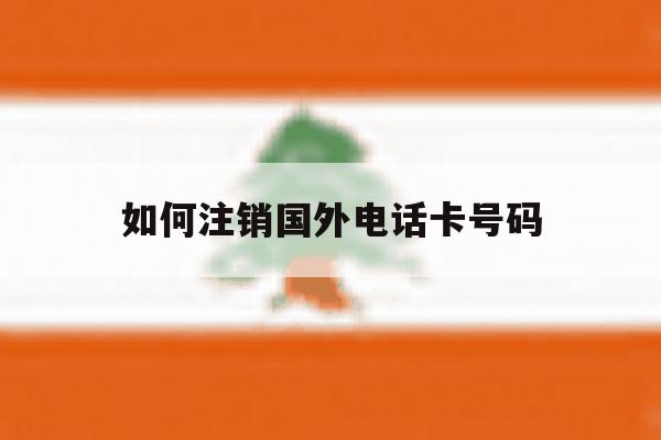 如何注销国外电话卡号码 如何注销国外电话卡号码