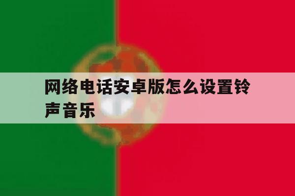 网络电话安卓版怎么设置铃声音乐 网络电话安卓版怎么设置铃声音乐