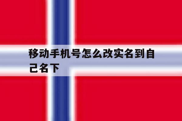 移动手机号怎么改实名到自己名下 移动手机号怎么改实名到自己名下