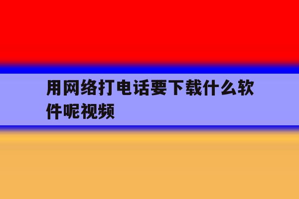 用网络打电话要下载什么软件呢视频 用网络打电话要下载什么软件呢视频