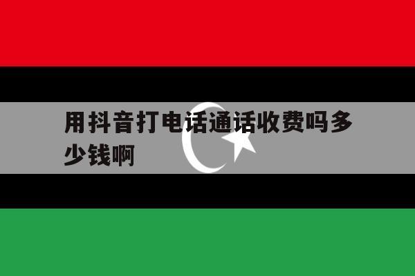 用抖音打电话通话收费吗多少钱啊 用抖音打电话通话收费吗多少钱啊