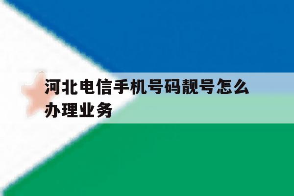 河北电信手机号码靓号怎么办理业务 河北电信手机号码靓号怎么办理业务