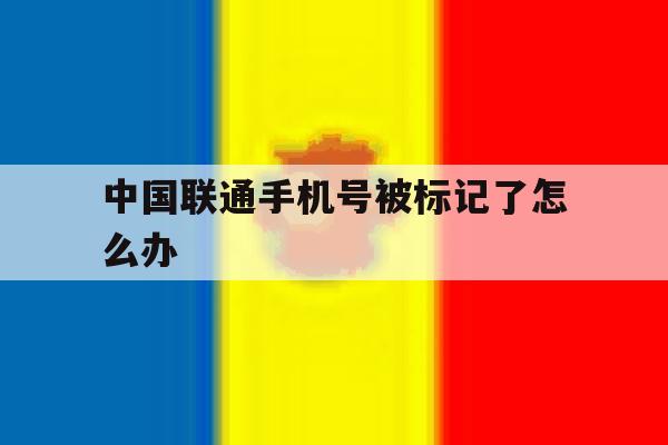 中国联通手机号被标记了怎么办 中国联通手机号被标记了怎么办