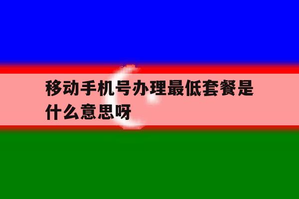 移动手机号办理最低套餐是什么意思呀的简单介绍 移动手机号办理最低套餐是什么意思呀的简单介绍