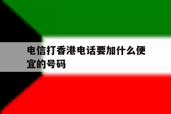 电信打香港电话要加什么便宜的号码 电信打香港电话要加什么便宜的号码