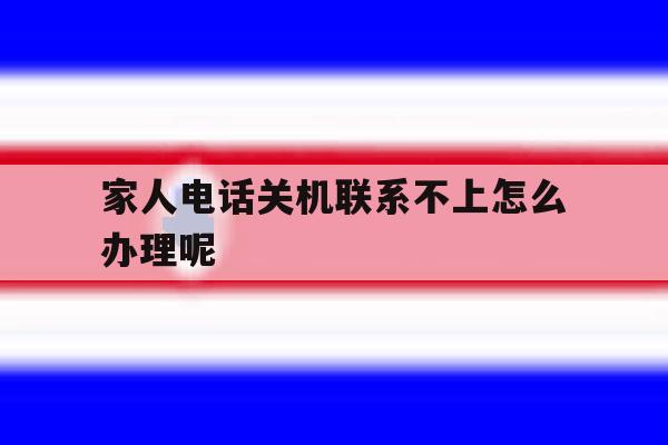 家人电话关机联系不上怎么办理呢 家人电话关机联系不上怎么办理呢
