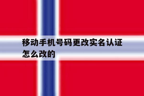移动手机号码更改实名认证怎么改的 移动手机号码更改实名认证怎么改的