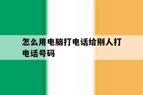 怎么用电脑打电话给别人打电话号码 怎么用电脑打电话给别人打电话号码
