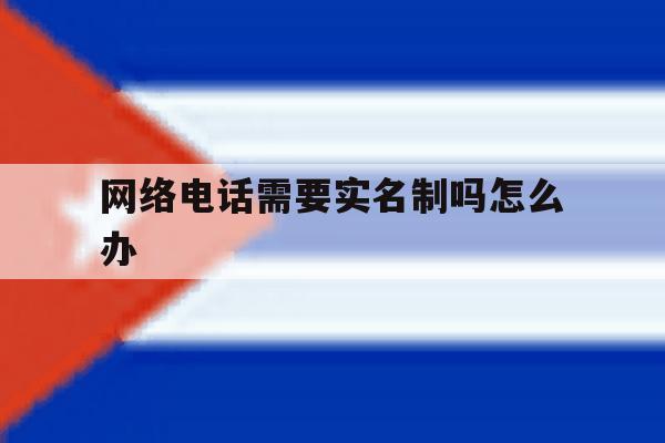 网络电话需要实名制吗怎么办 网络电话需要实名制吗怎么办