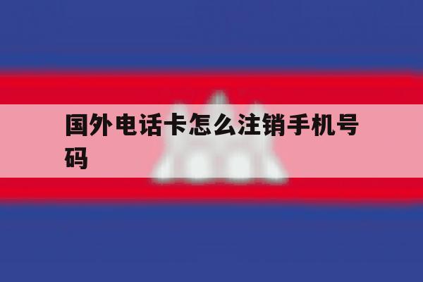 国外电话卡怎么注销手机号码 国外电话卡怎么注销手机号码