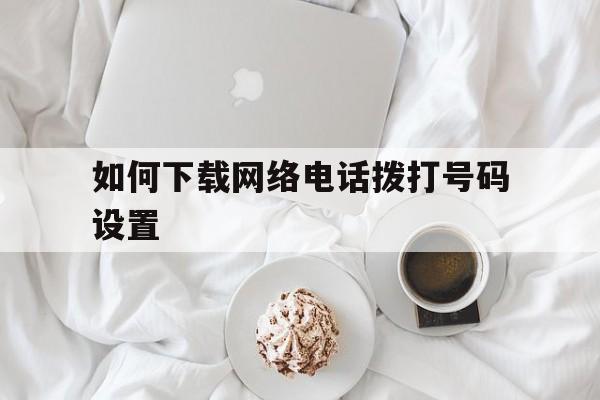 如何下载网络电话拨打号码设置 如何下载网络电话拨打号码设置