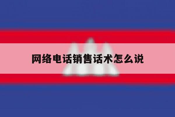 网络电话销售话术怎么说 网络电话销售话术怎么说