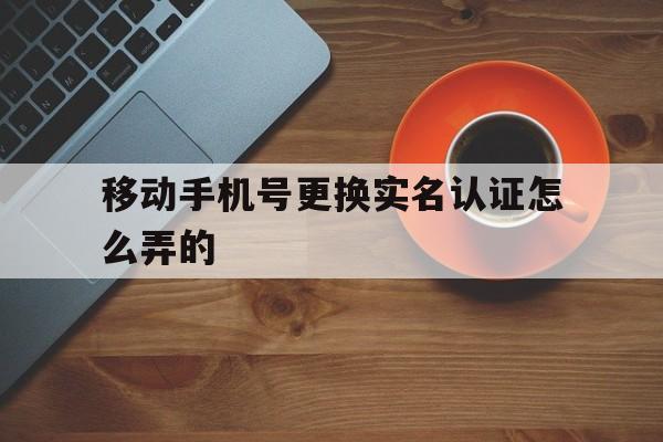 移动手机号更换实名认证怎么弄的 移动手机号更换实名认证怎么弄的