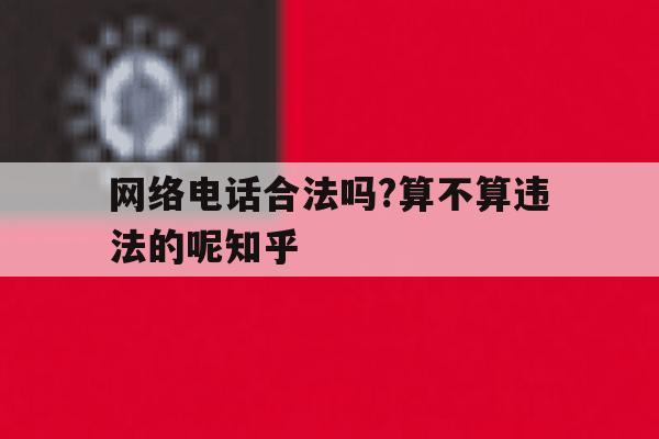 包含网络电话合法吗?算不算违法的呢知乎的词条 包含网络电话合法吗?算不算违法的呢知乎的词条