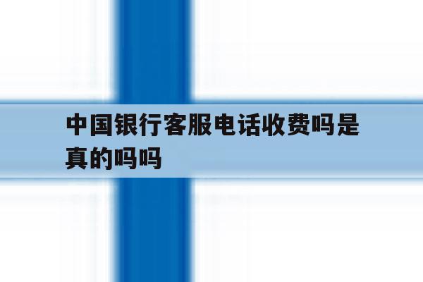 中国银行客服电话收费吗是真的吗吗 中国银行客服电话收费吗是真的吗吗