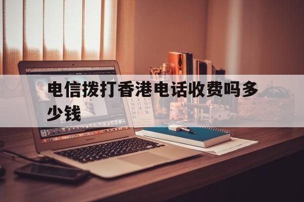 电信拨打香港电话收费吗多少钱 电信拨打香港电话收费吗多少钱
