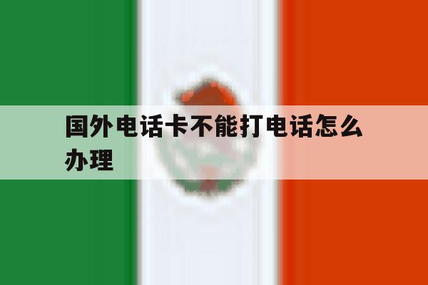 国外电话卡不能打电话怎么办理 国外电话卡不能打电话怎么办理