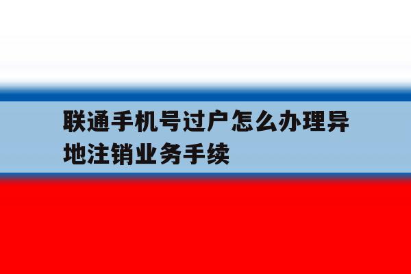 联通手机号过户怎么办理异地注销业务手续 联通手机号过户怎么办理异地注销业务手续