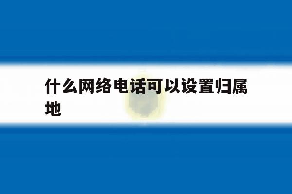 什么网络电话可以设置归属地 什么网络电话可以设置归属地