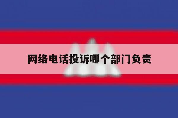 网络电话投诉哪个部门负责 网络电话投诉哪个部门负责