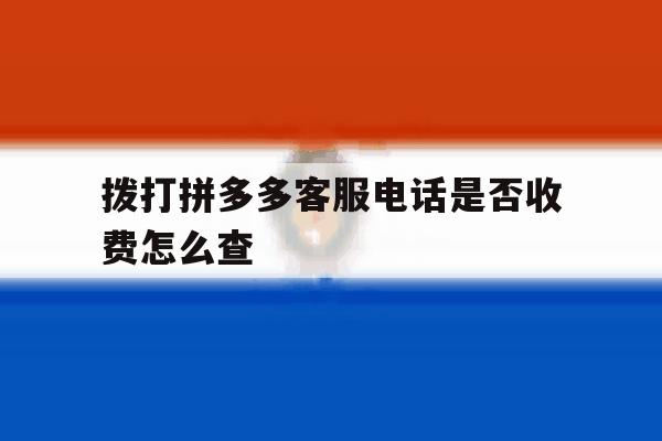 拨打拼多多客服电话是否收费怎么查 拨打拼多多客服电话是否收费怎么查
