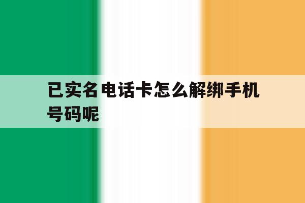 已实名电话卡怎么解绑手机号码呢 已实名电话卡怎么解绑手机号码呢