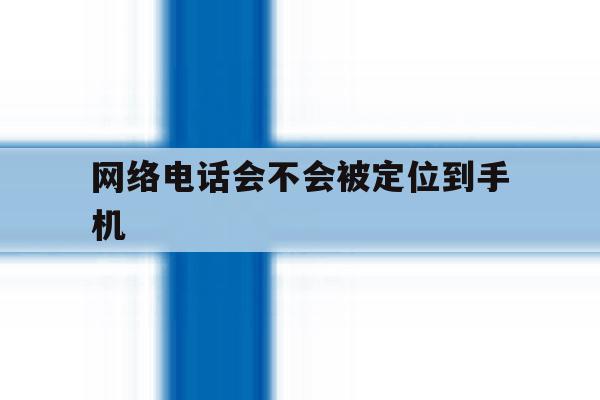 网络电话会不会被定位到手机 网络电话会不会被定位到手机