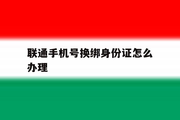 联通手机号换绑身份证怎么办理 联通手机号换绑身份证怎么办理