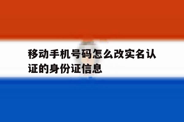 移动手机号码怎么改实名认证的身份证信息 移动手机号码怎么改实名认证的身份证信息