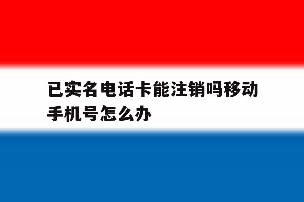 已实名电话卡能注销吗移动手机号怎么办 已实名电话卡能注销吗移动手机号怎么办