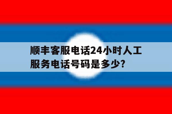 顺丰客服电话24小时人工服务电话号码是多少?的简单介绍 顺丰客服电话24小时人工服务电话号码是多少?的简单介绍