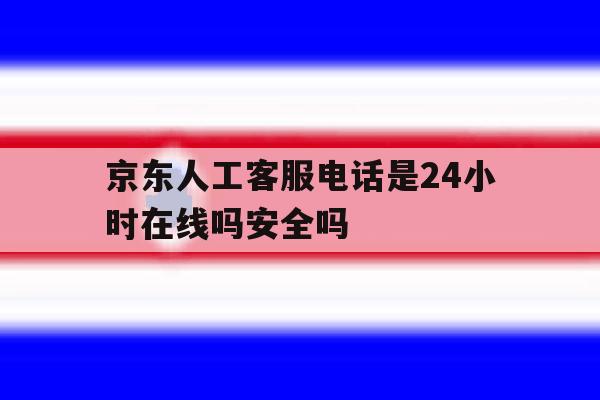 京东人工客服电话是24小时在线吗安全吗 京东人工客服电话是24小时在线吗安全吗
