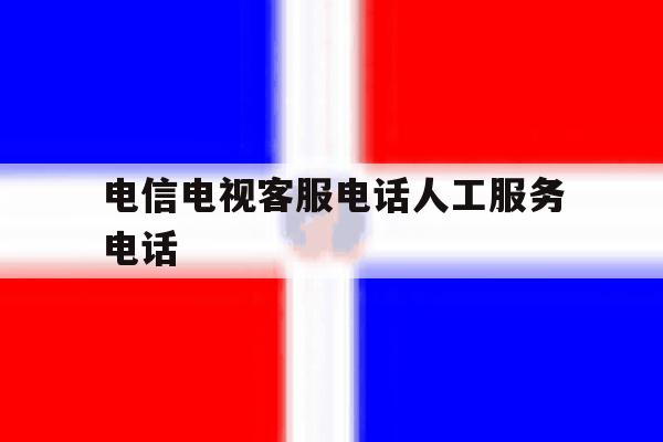 电信电视客服电话人工服务电话 电信电视客服电话人工服务电话