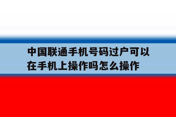 关于中国联通手机号码过户可以在手机上操作吗怎么操作的信息 关于中国联通手机号码过户可以在手机上操作吗怎么操作的信息