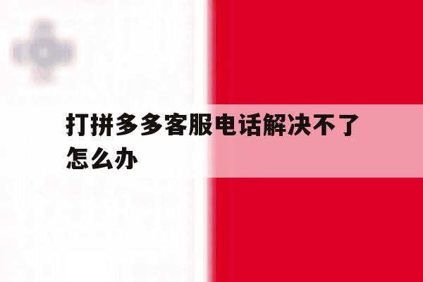 打拼多多客服电话解决不了怎么办 打拼多多客服电话解决不了怎么办