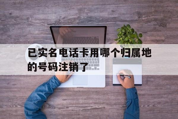 已实名电话卡用哪个归属地的号码注销了 已实名电话卡用哪个归属地的号码注销了
