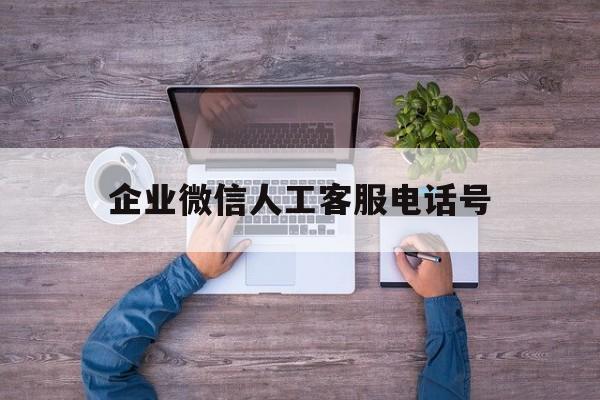 企业微信人工客服电话号 企业微信人工客服电话号