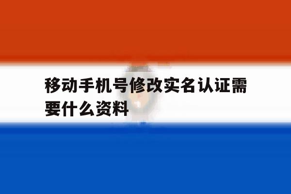 移动手机号修改实名认证需要什么资料 移动手机号修改实名认证需要什么资料