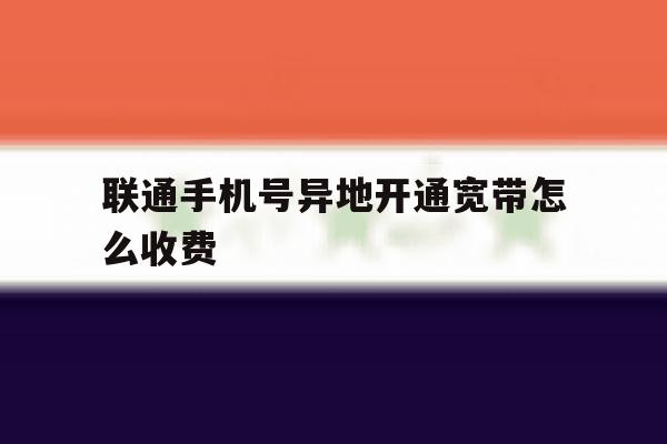 联通手机号异地开通宽带怎么收费 联通手机号异地开通宽带怎么收费