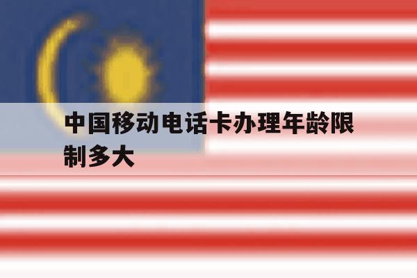 中国移动电话卡办理年龄限制多大 中国移动电话卡办理年龄限制多大